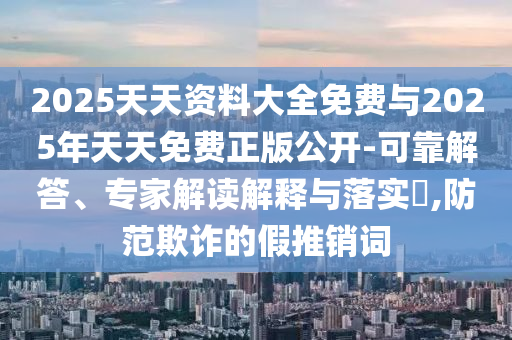 2025天天資料大全免費(fèi)與2025年天天免費(fèi)正版公開-可靠解答、專家解讀解釋與落實(shí)?,防范欺詐的假推銷詞