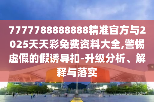 7777788888888精準官方與2025天天彩免費資料大全,警惕虛假的假誘導扣-升級分析、解釋與落實