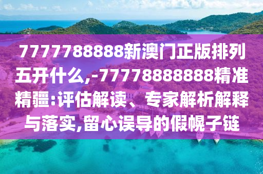 7777788888新澳門正版排列五開什么,-77778888888精準精疆:評估解讀、專家解析解釋與落實,留心誤導的假幌子鏈