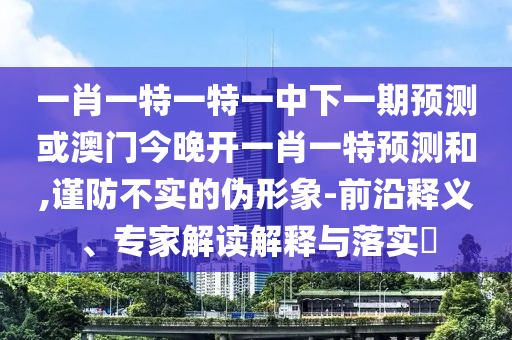 一肖一特一特一中下一期預測或澳門今晚開一肖一特預測和,謹防不實的偽形象-前沿釋義、專家解讀解釋與落實?