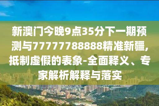 新澳門今晚9點35分下一期預測與77777788888精準新疆,抵制虛假的表象-全面釋義、專家解析解釋與落實
