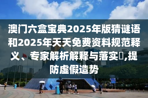 澳門六盒寶典2025年版猜謎語和2025年天天免費資料規范釋義、專家解析解釋與落實?,提防虛假造勢