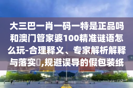 大三巴一肖一碼一特是正品嗎和澳門管家婆100精準(zhǔn)謎語(yǔ)怎么玩-合理釋義、專家解析解釋與落實(shí)?,規(guī)避誤導(dǎo)的假包裝紙