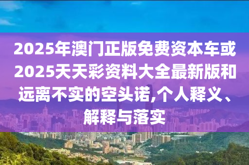2025年澳門正版免費資本車或2025天天彩資料大全最新版和遠離不實的空頭諾,個人釋義、解釋與落實