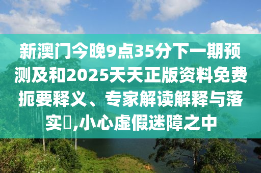 新澳門今晚9點35分下一期預測及和2025天天正版資料免費扼要釋義、專家解讀解釋與落實?,小心虛假迷障之中