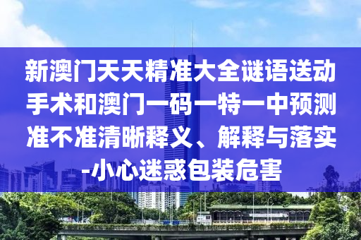 新澳門天天精準大全謎語送動手術(shù)和澳門一碼一特一中預(yù)測準不準清晰釋義、解釋與落實-小心迷惑包裝危害