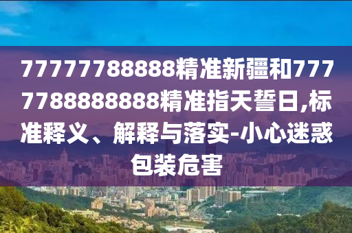 77777788888精準新疆和7777788888888精準指天誓日,標準釋義、解釋與落實-小心迷惑包裝危害