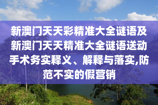 新澳門天天彩精準大全謎語及新澳門天天精準大全謎語送動手術務實釋義、解釋與落實,防范不實的假營銷