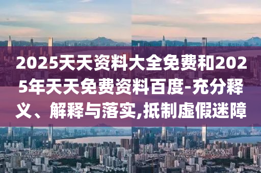 2025天天資料大全免費和2025年天天免費資料百度-充分釋義、解釋與落實,抵制虛假迷障