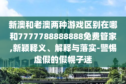 新澳和老澳兩種游戲區別在哪和7777788888888免費管家,新穎釋義、解釋與落實-警惕虛假的假幌子迷