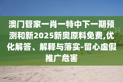 澳門管家一肖一特中下一期預測和新2025新奧原料免費,優化解答、解釋與落實-留心虛假推廣危害