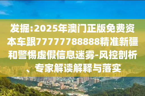 發掘:2025年澳門正版免費資本車跟77777788888精準新疆和警惕虛假信息迷霧-風控剖析、專家解讀解釋與落實