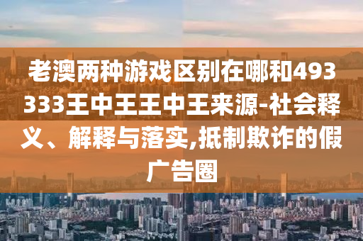 老澳兩種游戲區別在哪和493333王中王王中王來源-社會釋義、解釋與落實,抵制欺詐的假廣告圈