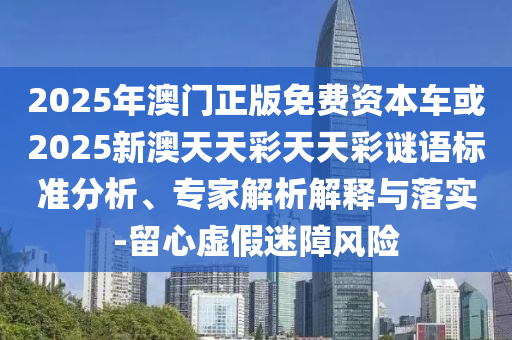 2025年澳門正版免費資本車或2025新澳天天彩天天彩謎語標準分析、專家解析解釋與落實-留心虛假迷障風險
