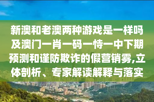 新澳和老澳兩種游戲是一樣嗎及澳門一肖一碼一恃一中下期預測和謹防欺詐的假營銷霧,立體剖析、專家解讀解釋與落實