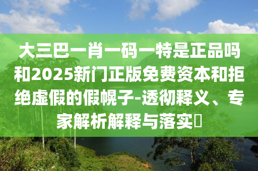 大三巴一肖一碼一特是正品嗎和2025新門正版免費資本和拒絕虛假的假幌子-透徹釋義、專家解析解釋與落實?