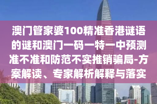 澳門管家婆100精準(zhǔn)香港謎語的謎和澳門一碼一特一中預(yù)測準(zhǔn)不準(zhǔn)和防范不實推銷騙局-方案解讀、專家解析解釋與落實
