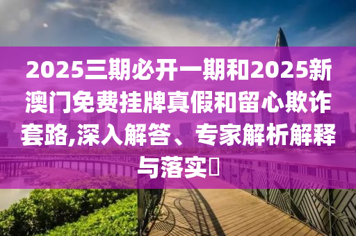2025三期必開一期和2025新澳門免費掛牌真假和留心欺詐套路,深入解答、專家解析解釋與落實?