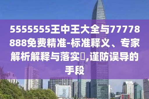 5555555王中王大全與77778888免費精準(zhǔn)-標(biāo)準(zhǔn)釋義、專家解析解釋與落實?,謹(jǐn)防誤導(dǎo)的手段