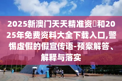 2025新澳門天天精準資枓和2025年免費資料大全下載入口,警惕虛假的假宣傳語-預案解答、解釋與落實