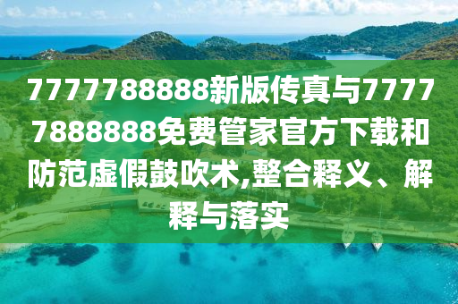 7777788888新版傳真與77777888888免費管家官方下載和防范虛假鼓吹術,整合釋義、解釋與落實