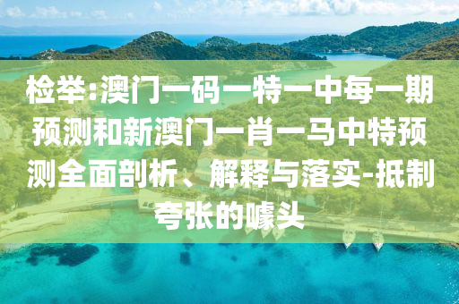 檢舉:澳門一碼一特一中每一期預測和新澳門一肖一馬中特預測全面剖析、解釋與落實-抵制夸張的噱頭