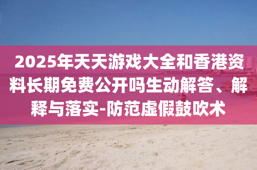 2025年天天游戲大全和香港資料長期免費公開嗎生動解答、解釋與落實-防范虛假鼓吹術(shù)
