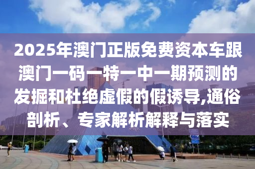 2025年澳門正版免費資本車跟澳門一碼一特一中一期預測的發掘和杜絕虛假的假誘導,通俗剖析、專家解析解釋與落實