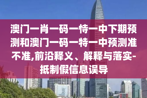 澳門一肖一碼一恃一中下期預測和澳門一碼一特一中預測準不準,前沿釋義、解釋與落實-抵制假信息誤導
