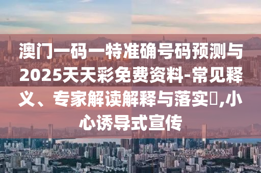 澳門一碼一特準確號碼預測與2025天天彩免費資料-常見釋義、專家解讀解釋與落實?,小心誘導式宣傳
