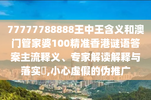 77777788888王中王含義和澳門管家婆100精準(zhǔn)香港謎語答案主流釋義、專家解讀解釋與落實?,小心虛假的偽推廣
