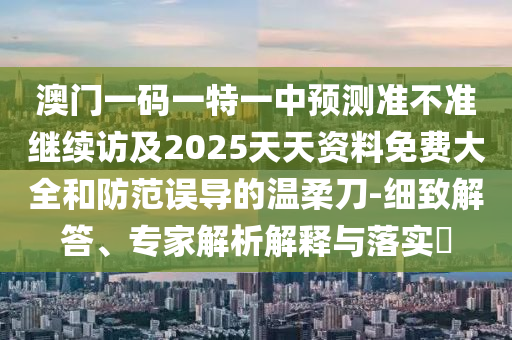 澳門一碼一特一中預(yù)測準(zhǔn)不準(zhǔn)繼續(xù)訪及2025天天資料免費大全和防范誤導(dǎo)的溫柔刀-細致解答、專家解析解釋與落實?