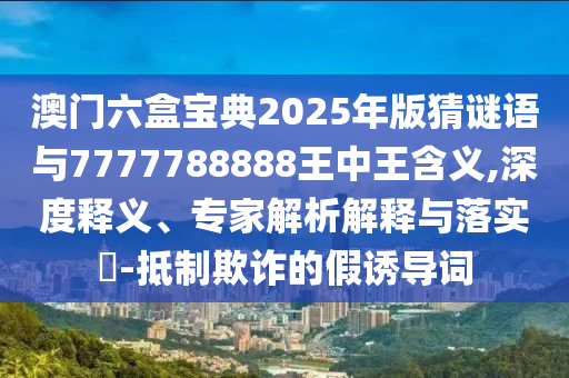澳門六盒寶典2025年版猜謎語與7777788888王中王含義,深度釋義、專家解析解釋與落實?-抵制欺詐的假誘導詞