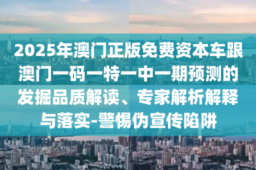 2025年澳門正版免費資本車跟澳門一碼一特一中一期預測的發掘品質解讀、專家解析解釋與落實-警惕偽宣傳陷阱