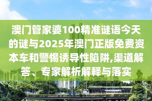 澳門管家婆100精準謎語今天的謎與2025年澳門正版免費資本車和警惕誘導性陷阱,渠道解答、專家解析解釋與落實