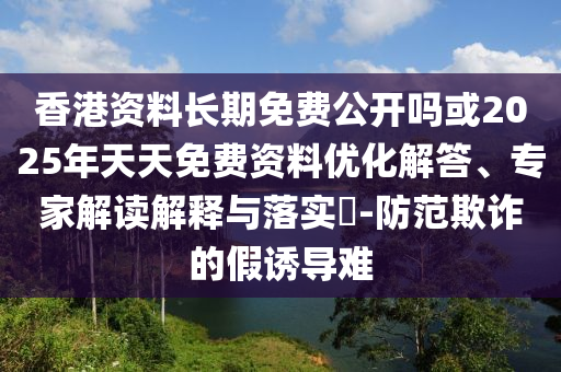 香港資料長期免費公開嗎或2025年天天免費資料優化解答、專家解讀解釋與落實?-防范欺詐的假誘導難