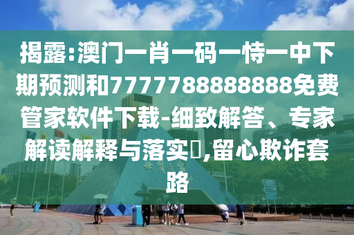 揭露:澳門一肖一碼一恃一中下期預測和7777788888888免費管家軟件下載-細致解答、專家解讀解釋與落實?,留心欺詐套路