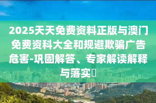 2025天天免費資料正版與澳門免費資科大全和規避欺騙廣告危害-鞏固解答、專家解讀解釋與落實?