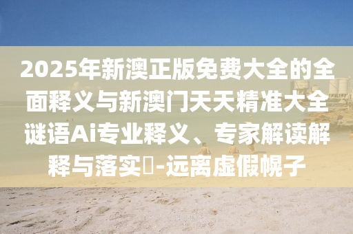 2025年新澳正版免費大全的全面釋義與新澳門天天精準大全謎語Ai專業釋義、專家解讀解釋與落實?-遠離虛假幌子