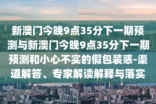 新澳門今晚9點35分下一期預(yù)測與新澳門今晚9點35分下一期預(yù)測和小心不實的假包裝惑-渠道解答、專家解讀解釋與落實