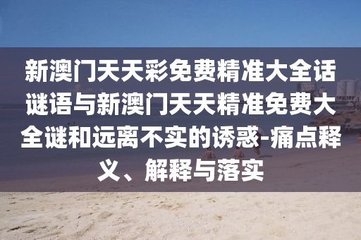 新澳門(mén)天天彩免費(fèi)精準(zhǔn)大全話謎語(yǔ)與新澳門(mén)天天精準(zhǔn)免費(fèi)大全謎和遠(yuǎn)離不實(shí)的誘惑-痛點(diǎn)釋義、解釋與落實(shí)