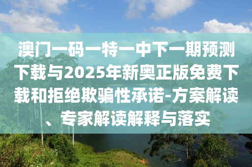 澳門一碼一特一中下一期預測下載與2025年新奧正版免費下載和拒絕欺騙性承諾-方案解讀、專家解讀解釋與落實
