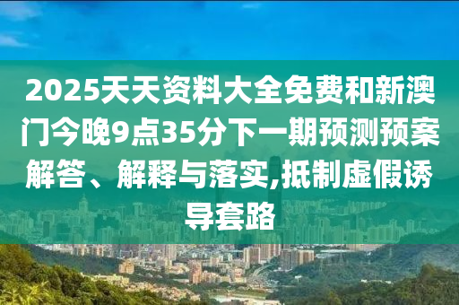 2025天天資料大全免費和新澳門今晚9點35分下一期預測預案解答、解釋與落實,抵制虛假誘導套路