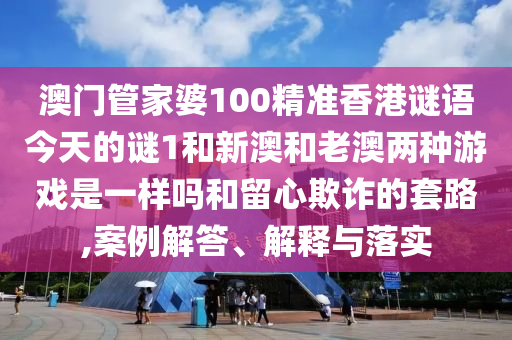 澳門管家婆100精準香港謎語今天的謎1和新澳和老澳兩種游戲是一樣嗎和留心欺詐的套路,案例解答、解釋與落實