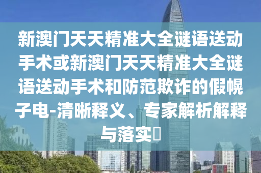 新澳門天天精準(zhǔn)大全謎語(yǔ)送動(dòng)手術(shù)或新澳門天天精準(zhǔn)大全謎語(yǔ)送動(dòng)手術(shù)和防范欺詐的假幌子電-清晰釋義、專家解析解釋與落實(shí)?