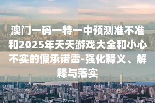 澳門一碼一特一中預(yù)測準(zhǔn)不準(zhǔn)和2025年天天游戲大全和小心不實(shí)的假承諾雷-強(qiáng)化釋義、解釋與落實(shí)