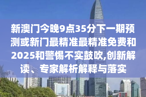 新澳門今晚9點35分下一期預測或新門最精準最精準免費和2025和警惕不實鼓吹,創新解讀、專家解析解釋與落實