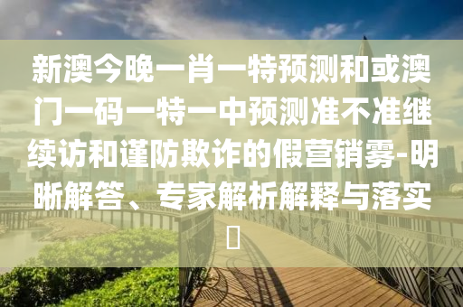 新澳今晚一肖一特預測和或澳門一碼一特一中預測準不準繼續訪和謹防欺詐的假營銷霧-明晰解答、專家解析解釋與落實?