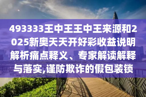 493333王中王王中王來源和2025新奧天天開好彩收益說明解析痛點釋義、專家解讀解釋與落實,謹防欺詐的假包裝鎖
