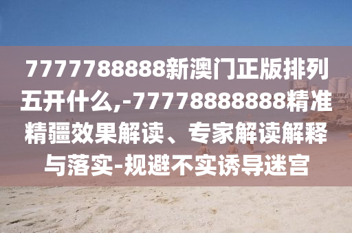 7777788888新澳門正版排列五開什么,-77778888888精準精疆效果解讀、專家解讀解釋與落實-規避不實誘導迷宮